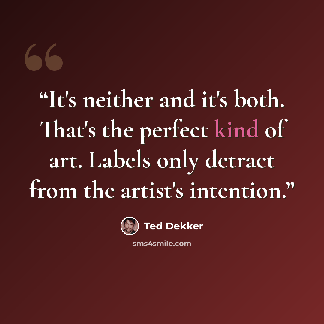 “It's neither and it's both. That's the perfect kind of art. Labels only detract from the artist's intention.” quote by Ted Dekker