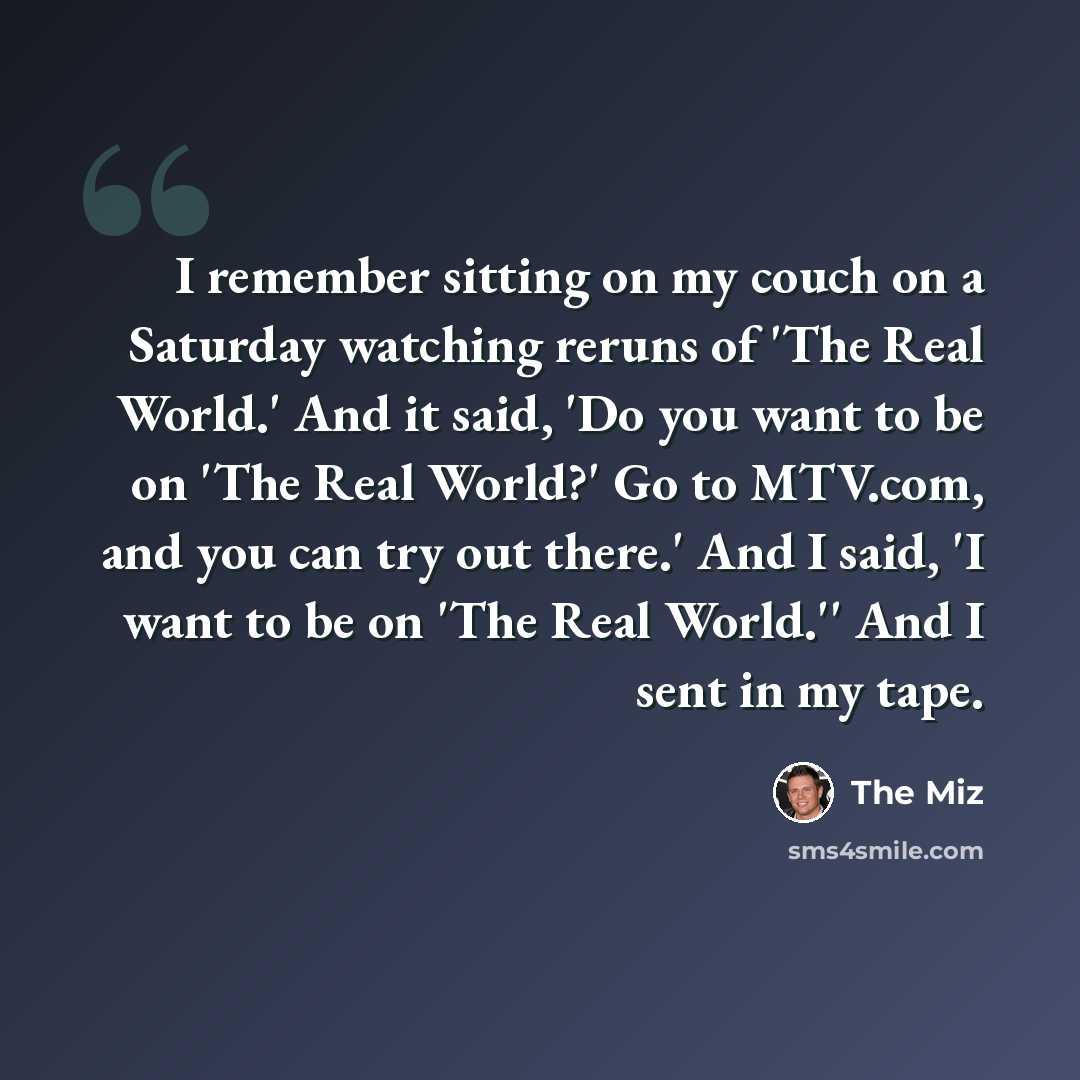 “I remember sitting on my couch on a Saturday watching reruns of 'The Real World.' And it said, 'Do you want to be on 'The Real World?' Go to MTV.com, and you can try out there.' And I said, 'I want to be on 'The Real World.'' And I sent in my tape.” quote by The Miz
