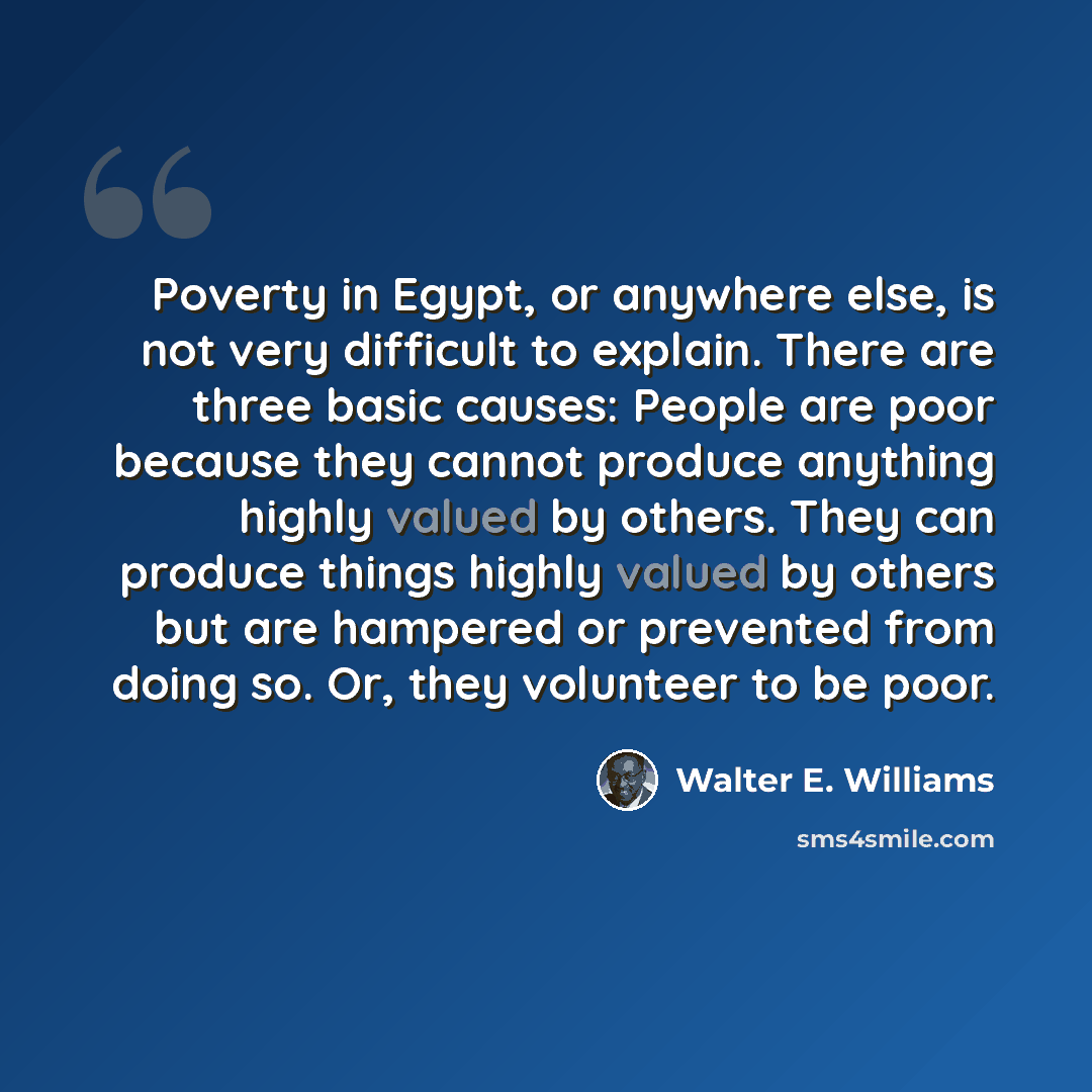 “Poverty in Egypt, or anywhere else, is not very difficult to explain. There are three basic causes: People are poor because they cannot produce anything highly valued by others. They can produce things highly valued by others but are hampered or prevented from doing so. Or, they volunteer to be…” quote by Walter E. Williams