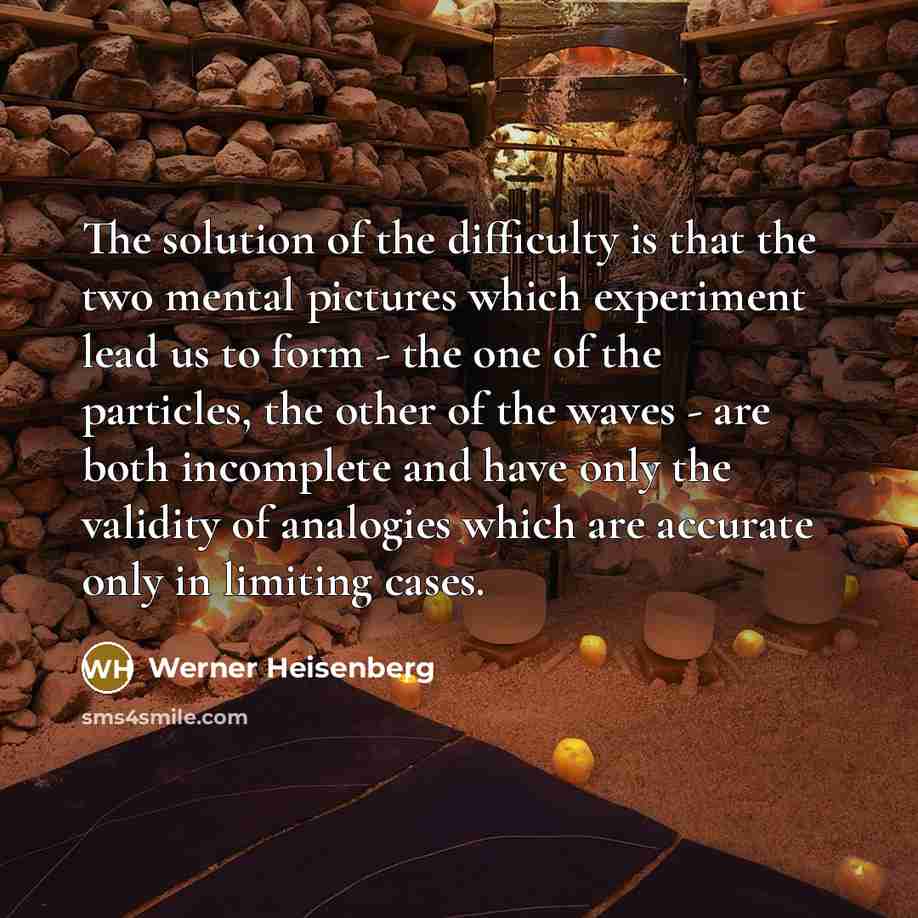 “The solution of the difficulty is that the two mental pictures which experiment lead us to form - the one of the particles, the other of the waves - are both incomplete and have only the validity of analogies which are accurate only in limiting cases.” quote by Werner Heisenberg