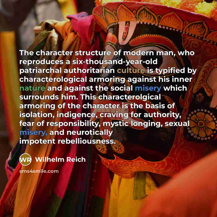 “The character structure of modern man, who reproduces a six-thousand-year-old patriarchal authoritarian culture is typified by characterological armoring against his inner nature and against the social misery which surrounds him. This characterolgical armoring of the character is the basis of…” quote by Wilhelm Reich