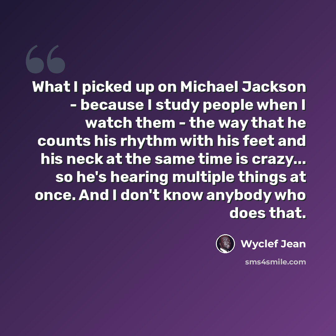 “What I picked up on Michael Jackson - because I study people when I watch them - the way that he counts his rhythm with his feet and his neck at the same time is crazy... so he's hearing multiple things at once. And I don't know anybody who does that.” quote by Wyclef Jean
