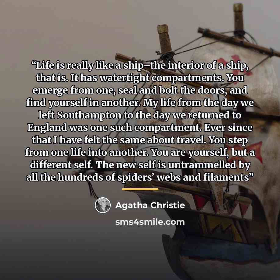 “Life is really like a ship–the interior of a ship, that is. It has watertight compartments. You emerge from one, seal and bolt the doors, and find yourself in another. My life from the day we left Southampton to the day we returned to England was one such compartment. Ever since that I have felt…” quote by Agatha Christie