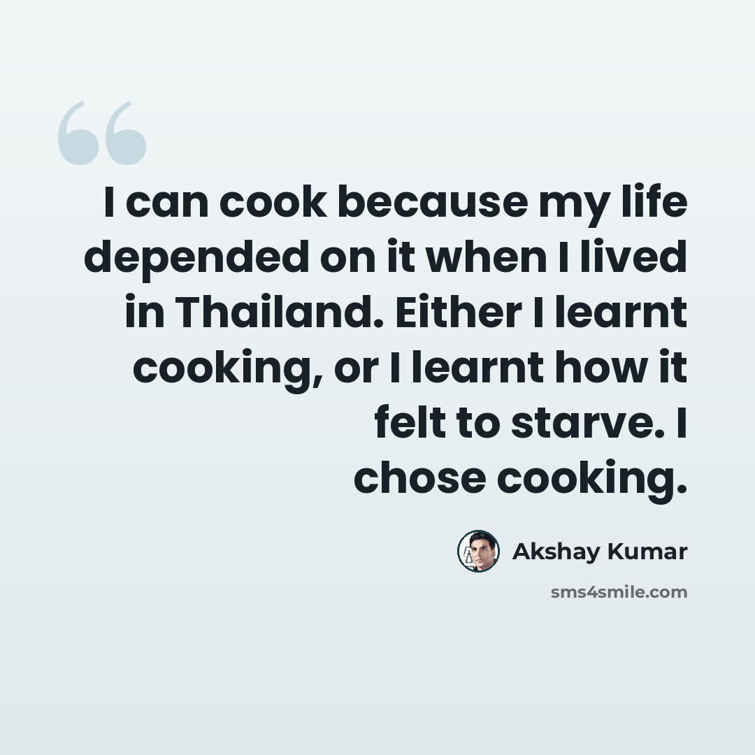 “I can cook because my life depended on it when I lived in Thailand. Either I learnt cooking, or I learnt how it felt to starve. I chose cooking.” quote by Akshay Kumar