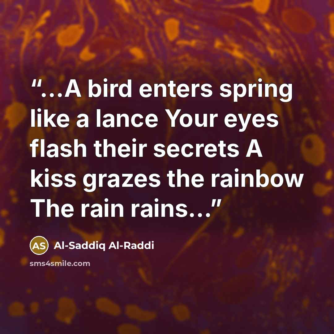 “…A bird enters spring like a lance Your eyes flash their secrets A kiss grazes the rainbow The rain rains…” quote by Al-Saddiq Al-Raddi