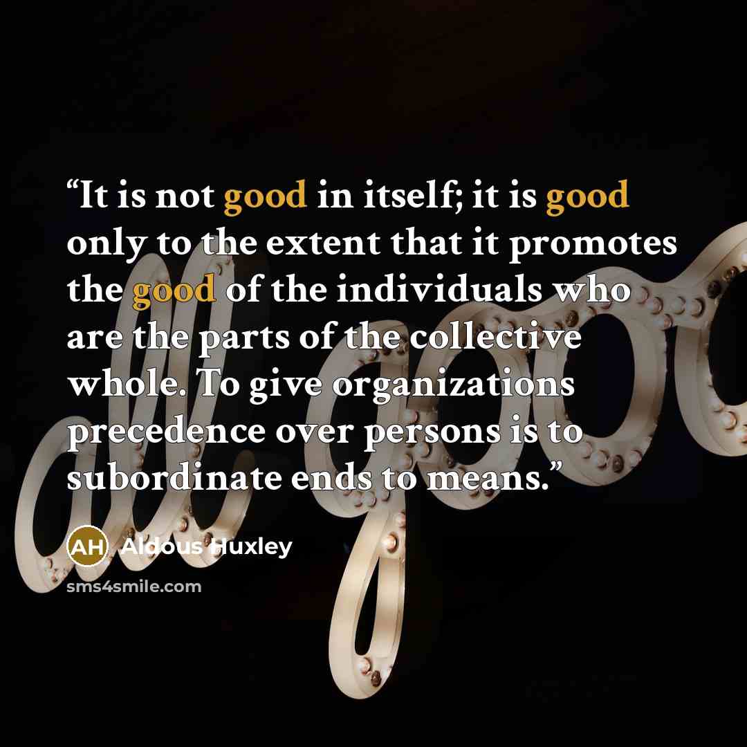 “It is not good in itself; it is good only to the extent that it promotes the good of the individuals who are the parts of the collective whole. To give organizations precedence over persons is to subordinate ends to means.” quote by Aldous Huxley