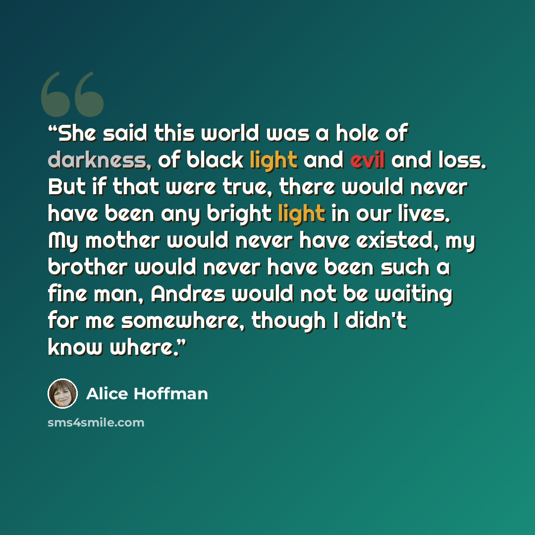 “She said this world was a hole of darkness, of black light and evil and loss. But if that were true, there would never have been any bright light in our lives. My mother would never have existed, my brother would never have been such a fine man, Andres would not be waiting for me somewhere, though…” quote by Alice Hoffman