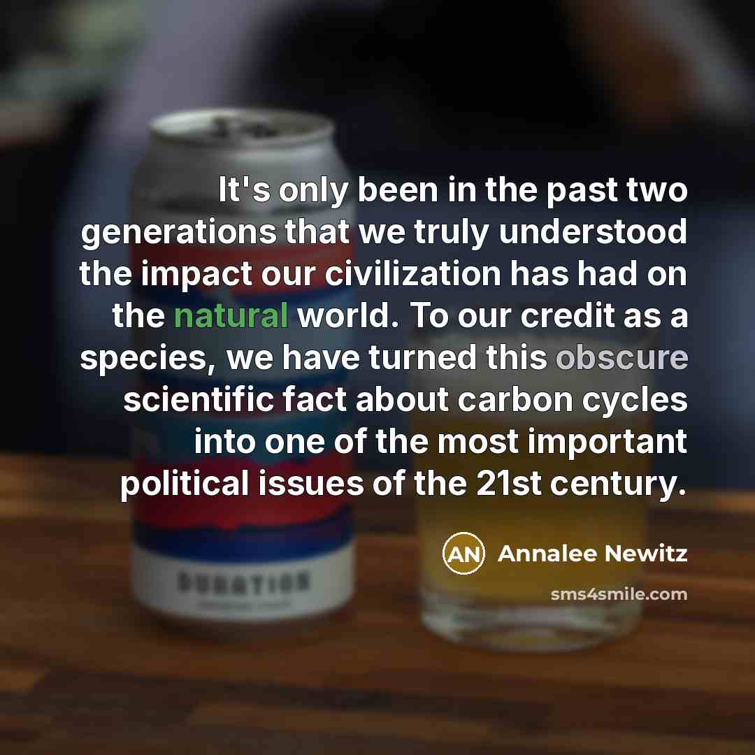 “It's only been in the past two generations that we truly understood the impact our civilization has had on the natural world. To our credit as a species, we have turned this obscure scientific fact about carbon cycles into one of the most important political issues of the 21st century.” quote by Annalee Newitz