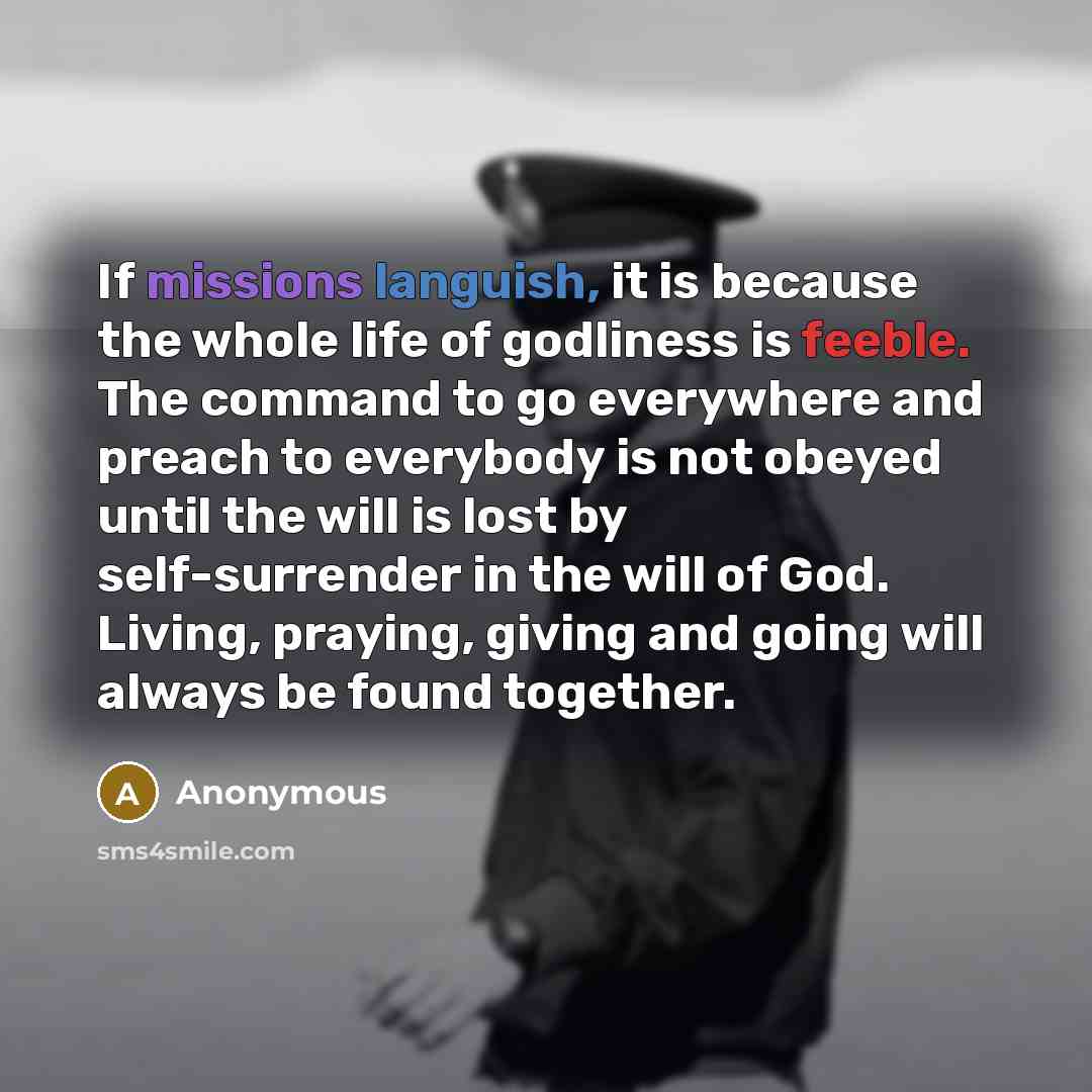 “If missions languish, it is because the whole life of godliness is feeble. The command to go everywhere and preach to everybody is not obeyed until the will is lost by self-surrender in the will of God. Living, praying, giving and going will always be found together.” quote by Anonymous