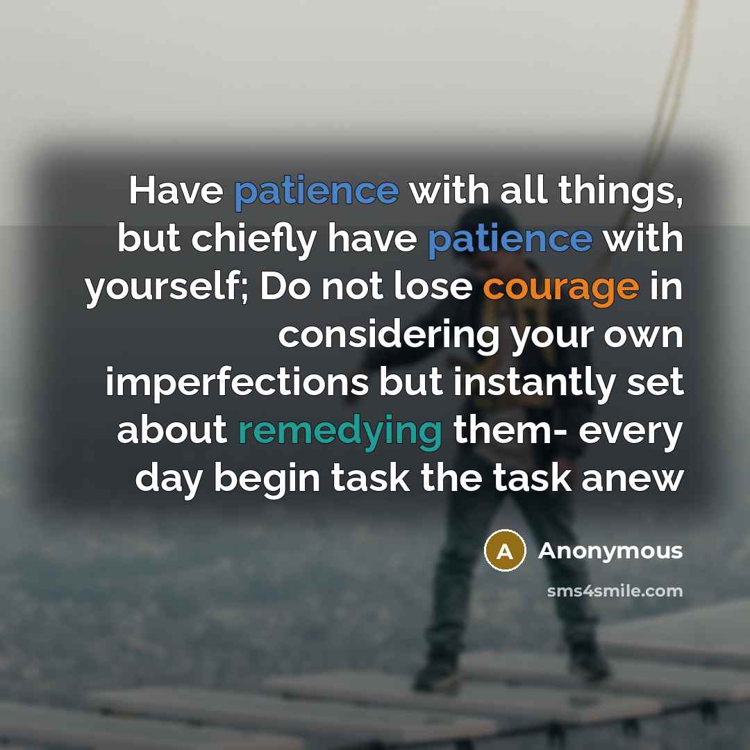 “Have patience with all things, but chiefly have patience with yourself; Do not lose courage in considering your own imperfections but instantly set about remedying them- every day begin task the task anew” quote by Anonymous