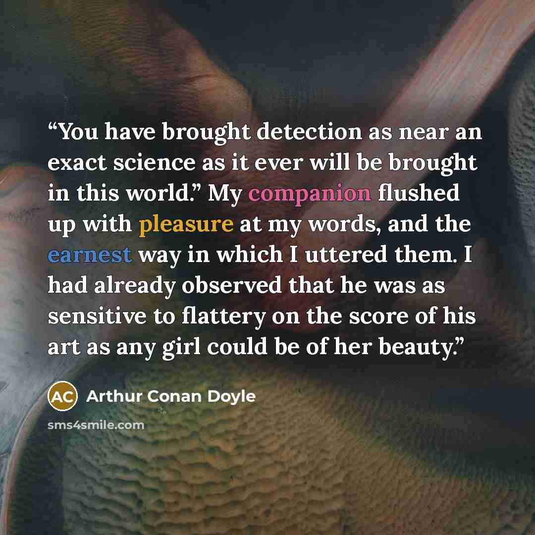 “You have brought detection as near an exact science as it ever will be brought in this world.” My companion flushed up with pleasure at my words, and the earnest way in which I uttered them. I had already observed that he was as sensitive to flattery on the score of his art as any girl could be of…” quote by Arthur Conan Doyle
