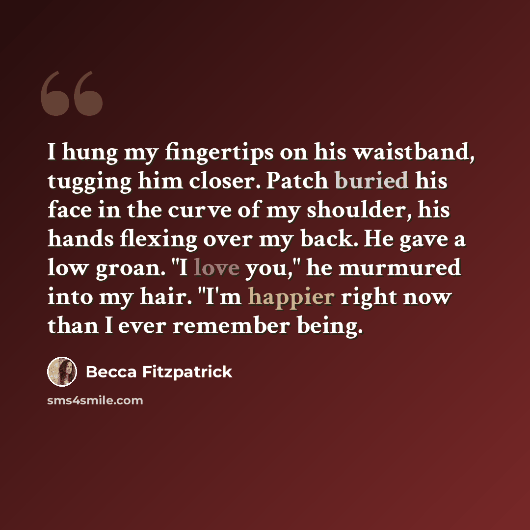 “I hung my fingertips on his waistband, tugging him closer. Patch buried his face in the curve of my shoulder, his hands flexing over my back. He gave a low groan. "I love you," he murmured into my hair. "I'm happier right now than I ever remember being.” quote by Becca Fitzpatrick