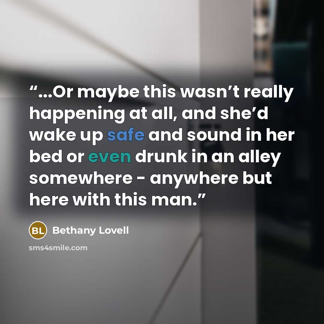 “...Or maybe this wasn’t really happening at all, and she’d wake up safe and sound in her bed or even drunk in an alley somewhere - anywhere but here with this man.” quote by Bethany Lovell