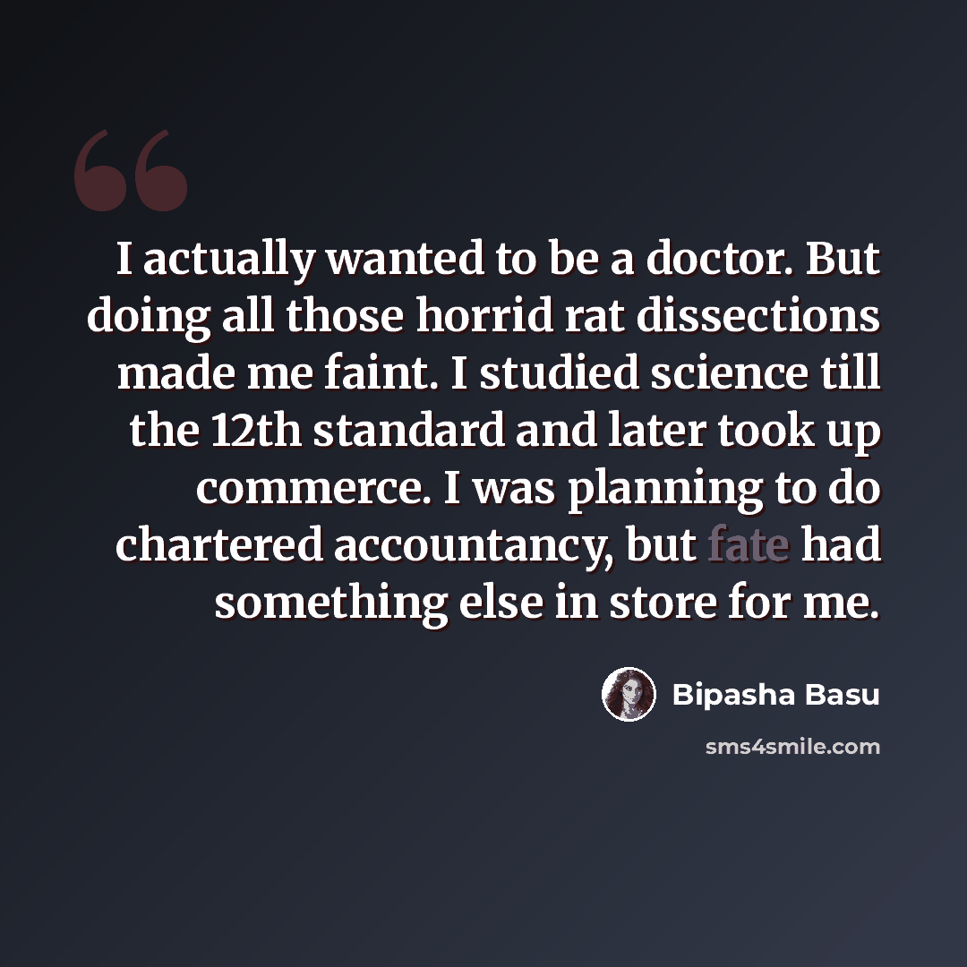“I actually wanted to be a doctor. But doing all those horrid rat dissections made me faint. I studied science till the 12th standard and later took up commerce. I was planning to do chartered accountancy, but fate had something else in store for me.” quote by Bipasha Basu