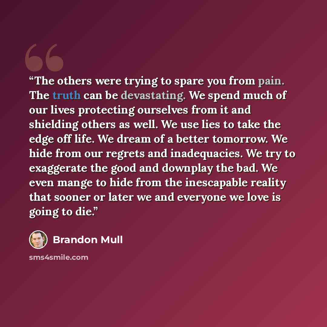 “The others were trying to spare you from pain. The truth can be devastating. We spend much of our lives protecting ourselves from it and shielding others as well. We use lies to take the edge off life. We dream of a better tomorrow. We hide from our regrets and inadequacies. We try to exaggerate…” quote by Brandon Mull