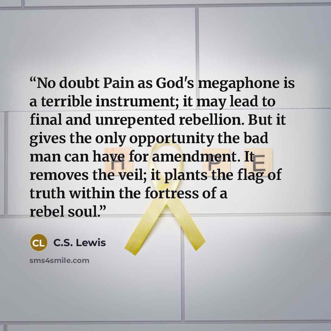 “No doubt Pain as God's megaphone is a terrible instrument; it may lead to final and unrepented rebellion. But it gives the only opportunity the bad man can have for amendment. It removes the veil; it plants the flag of truth within the fortress of a rebel soul.” quote by C.S. Lewis