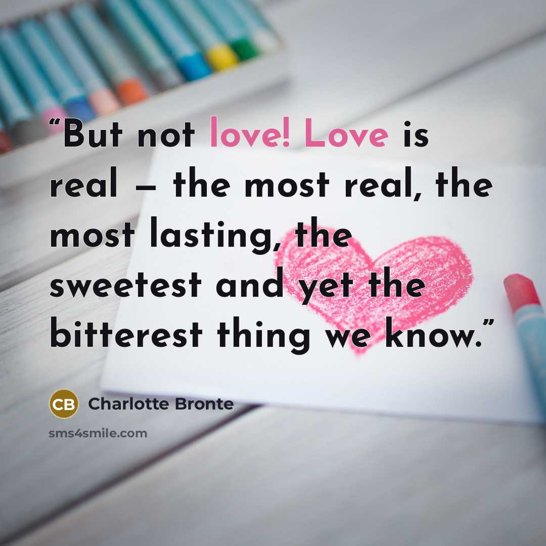 “But not love! Love is real — the most real, the most lasting, the sweetest and yet the bitterest thing we know.” quote by Charlotte Brontë