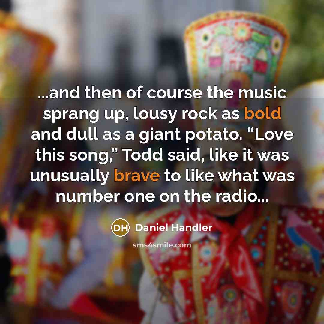 “...and then of course the music sprang up, lousy rock as bold and dull as a giant potato. “Love this song,” Todd said, like it was unusually brave to like what was number one on the radio...” quote by Daniel Handler