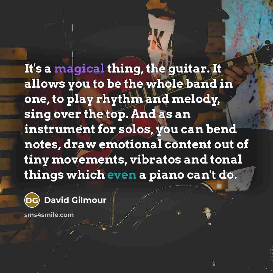 “It's a magical thing, the guitar. It allows you to be the whole band in one, to play rhythm and melody, sing over the top. And as an instrument for solos, you can bend notes, draw emotional content out of tiny movements, vibratos and tonal things which even a piano can't do.” quote by David Gilmour