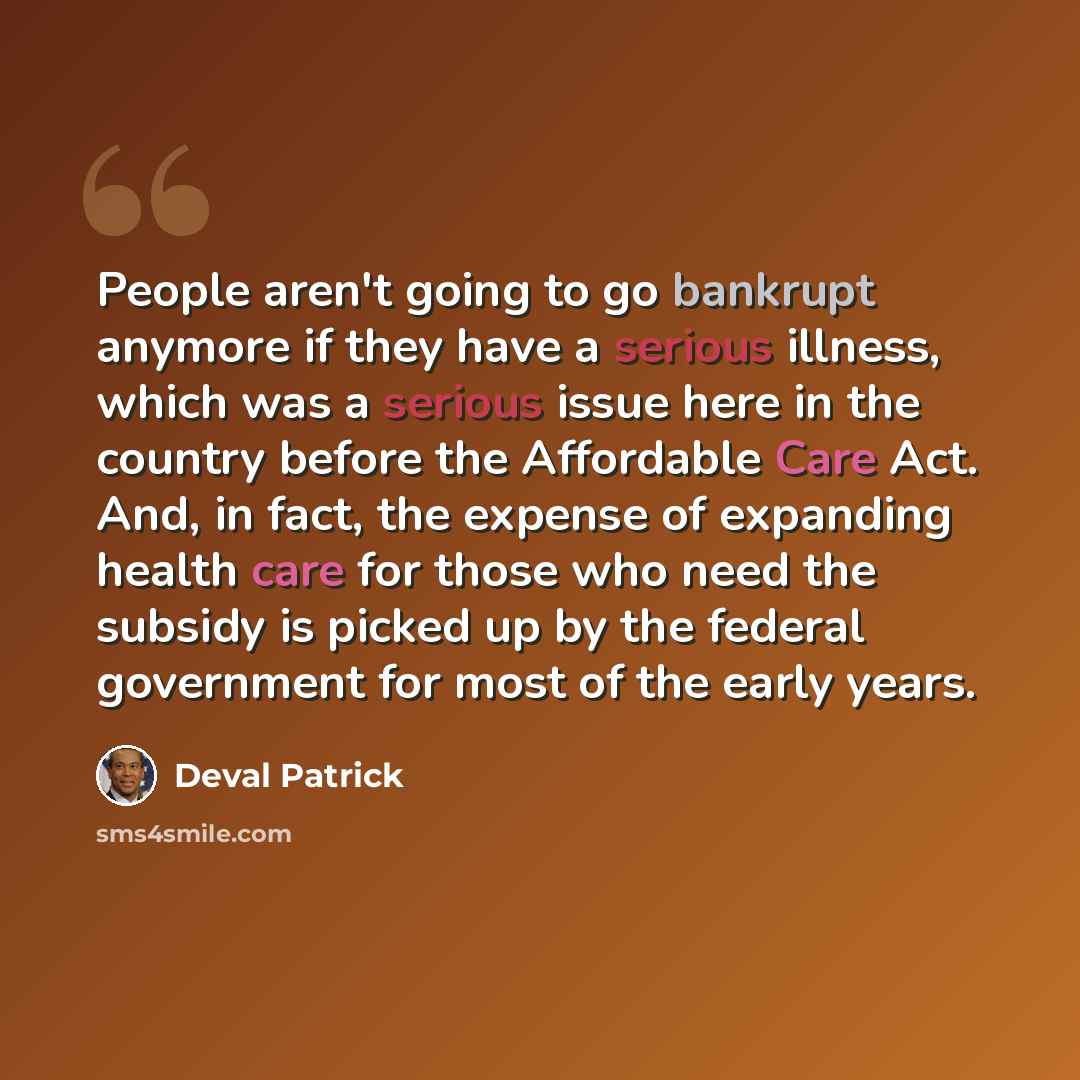 “People aren't going to go bankrupt anymore if they have a serious illness, which was a serious issue here in the country before the Affordable Care Act. And, in fact, the expense of expanding health care for those who need the subsidy is picked up by the federal government for most of the early…” quote by Deval Patrick