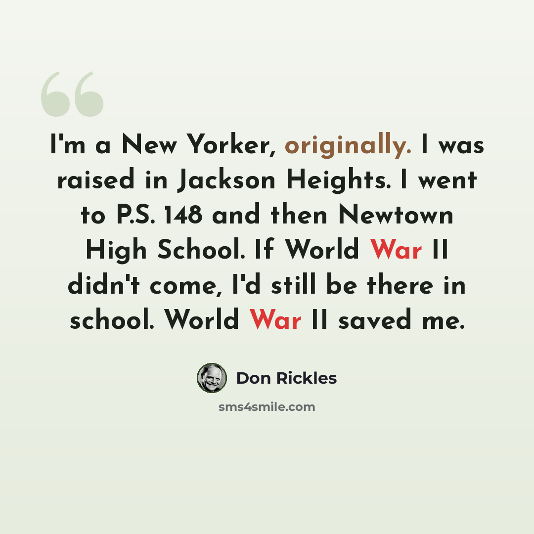 “I'm a New Yorker, originally. I was raised in Jackson Heights. I went to P.S. 148 and then Newtown High School. If World War II didn't come, I'd still be there in school. World War II saved me.” quote by Don Rickles