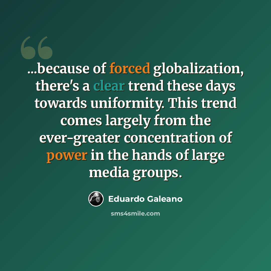 “...because of forced globalization, there's a clear trend these days towards uniformity. This trend comes largely from the ever-greater concentration of power in the hands of large media groups.” quote by Eduardo Galeano