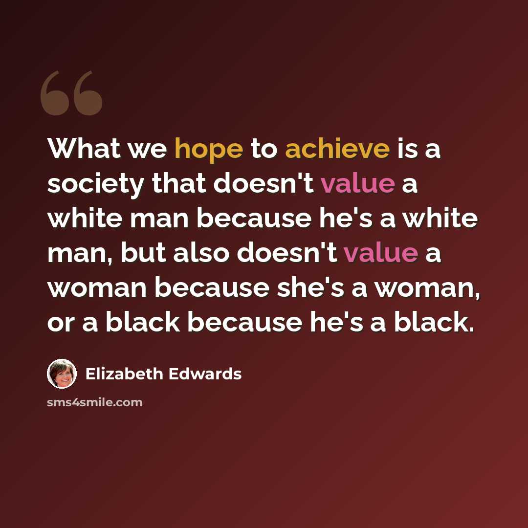“What we hope to achieve is a society that doesn't value a white man because he's a white man, but also doesn't value a woman because she's a woman, or a black because he's a black.” quote by Elizabeth Edwards