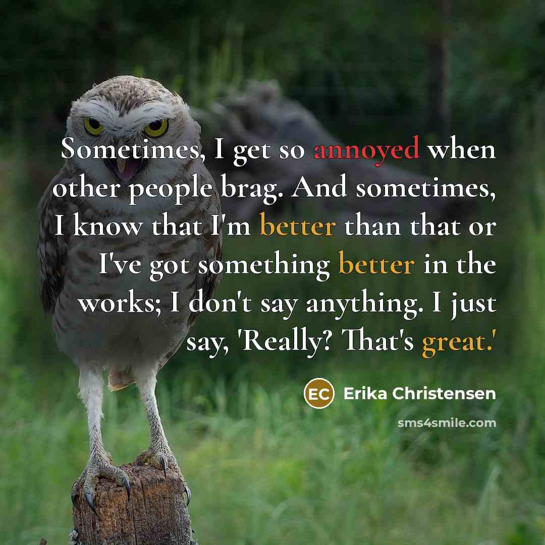 “Sometimes, I get so annoyed when other people brag. And sometimes, I know that I'm better than that or I've got something better in the works; I don't say anything. I just say, 'Really? That's great.'” quote by Erika Christensen