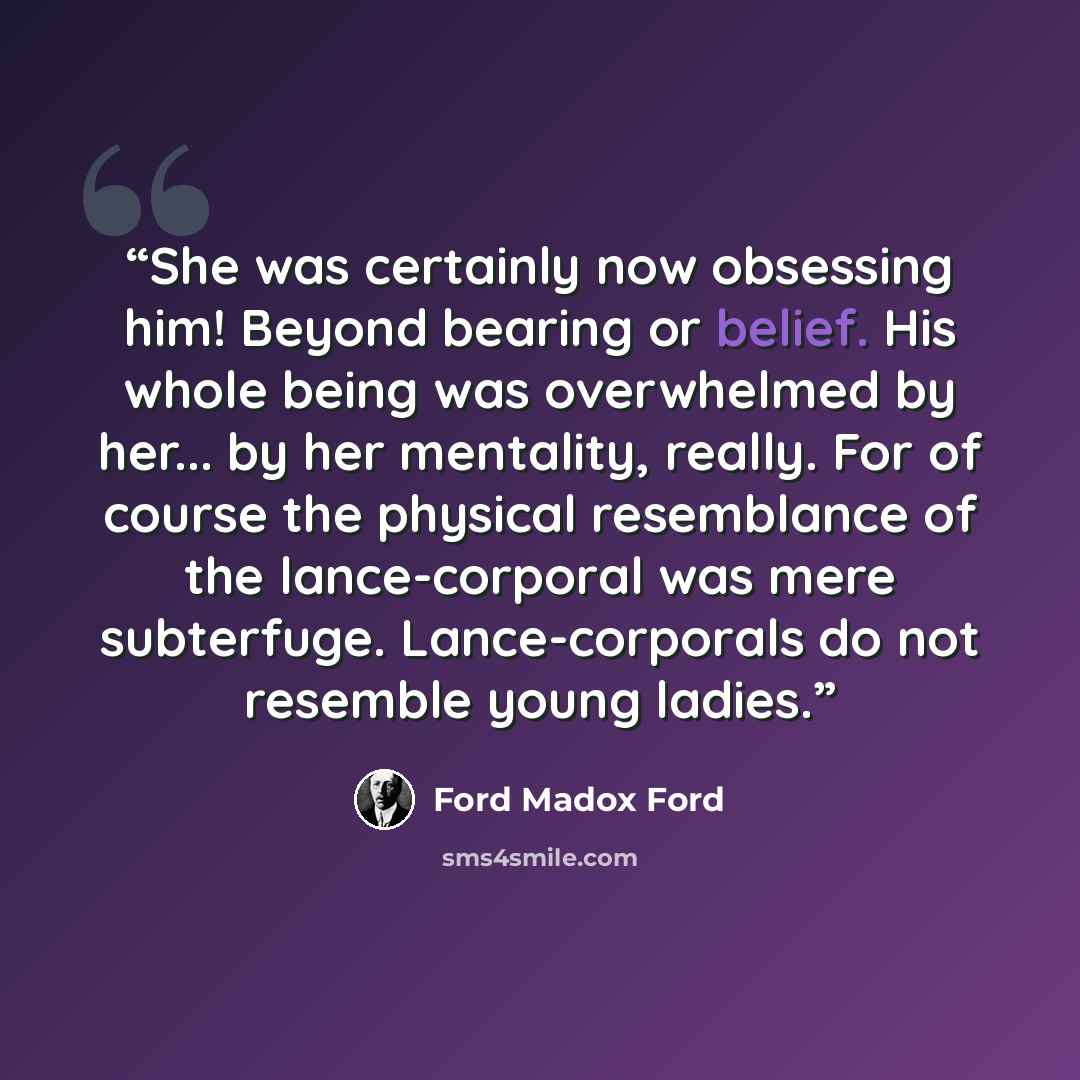 “She was certainly now obsessing him! Beyond bearing or belief. His whole being was overwhelmed by her... by her mentality, really. For of course the physical resemblance of the lance-corporal was mere subterfuge. Lance-corporals do not resemble young ladies.” quote by Ford Madox Ford