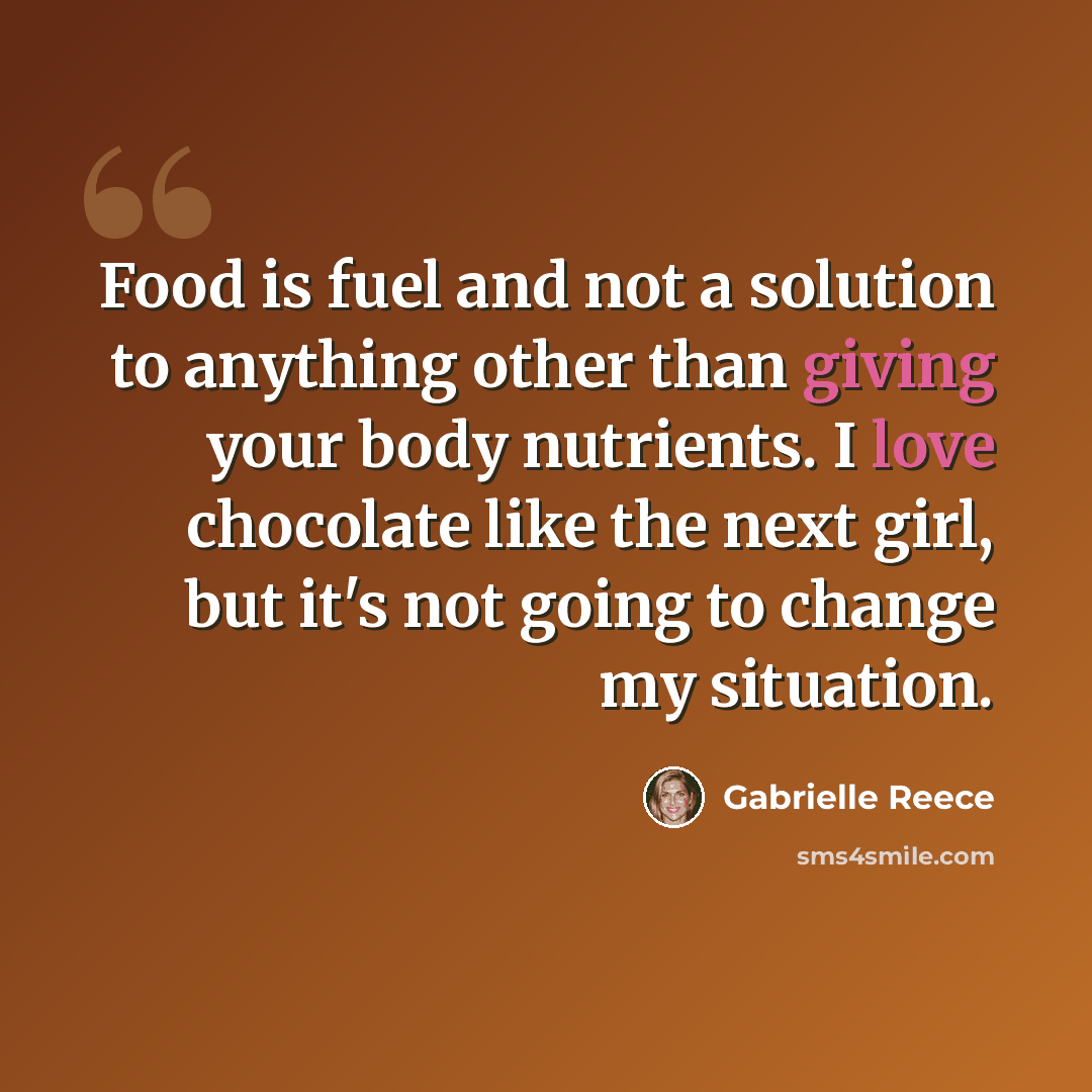 “Food is fuel and not a solution to anything other than giving your body nutrients. I love chocolate like the next girl, but it's not going to change my situation.” quote by Gabrielle Reece