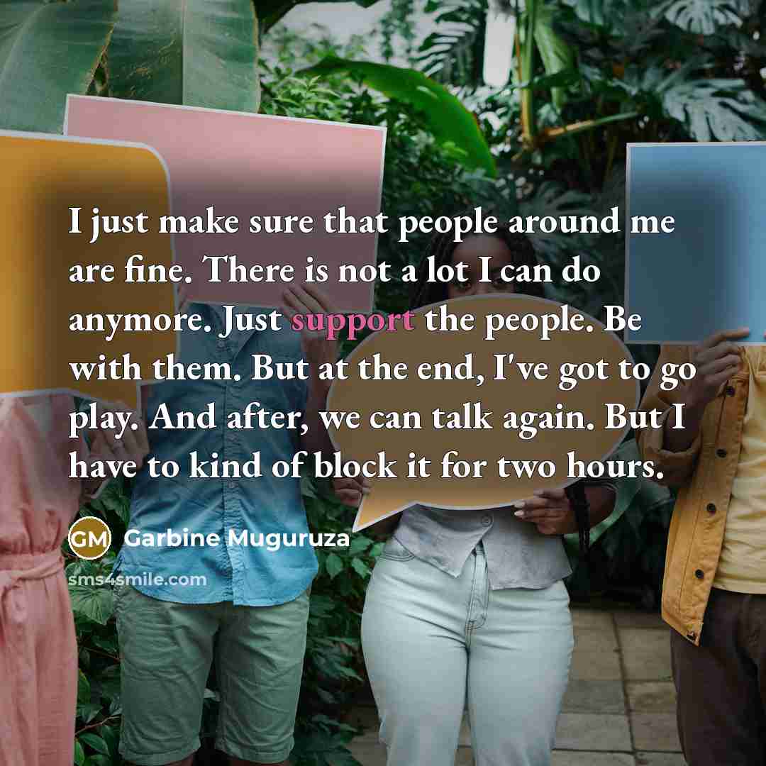 “I just make sure that people around me are fine. There is not a lot I can do anymore. Just support the people. Be with them. But at the end, I've got to go play. And after, we can talk again. But I have to kind of block it for two hours.” quote by Garbine Muguruza