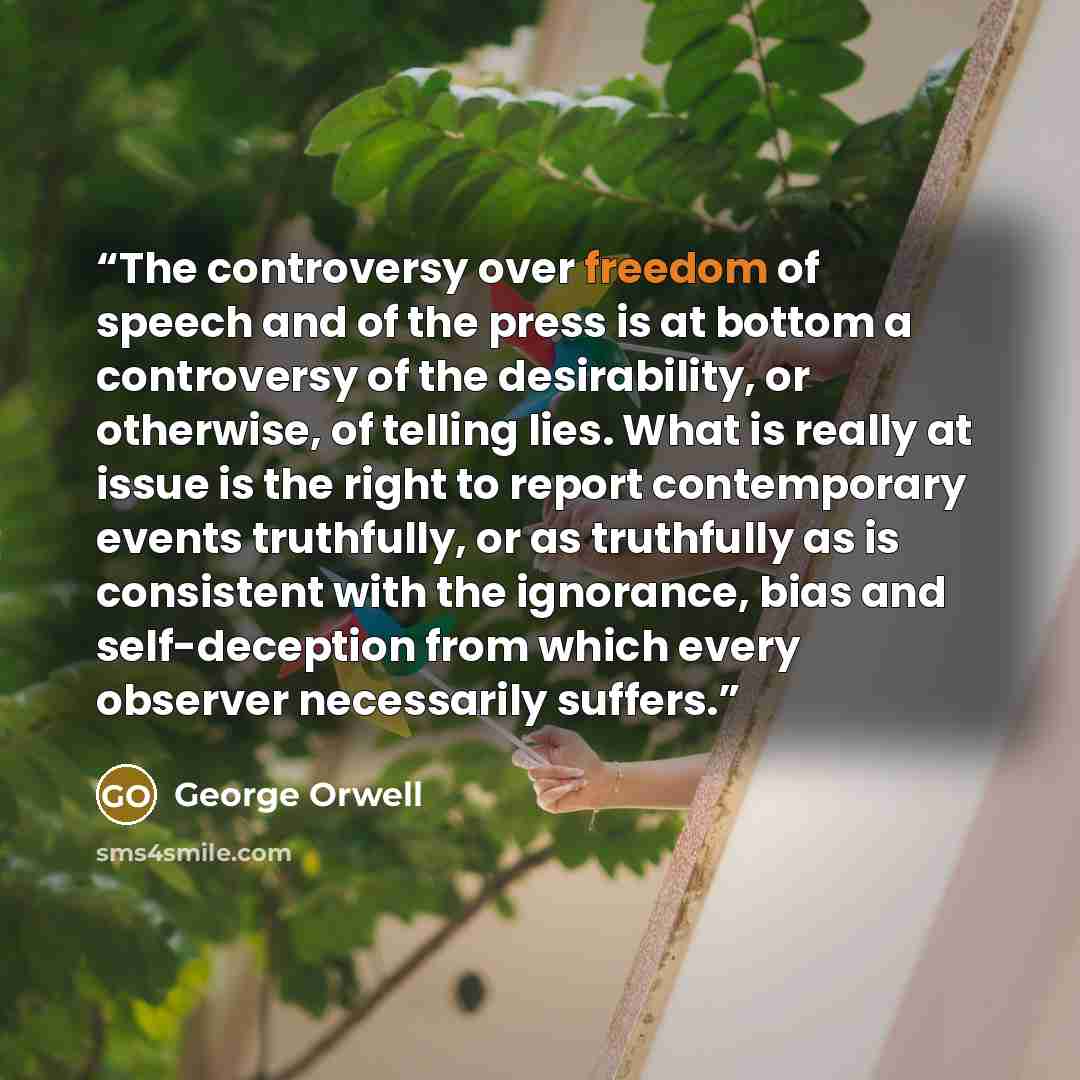 “The controversy over freedom of speech and of the press is at bottom a controversy of the desirability, or otherwise, of telling lies. What is really at issue is the right to report contemporary events truthfully, or as truthfully as is consistent with the ignorance, bias and self-deception from…” quote by George Orwell
