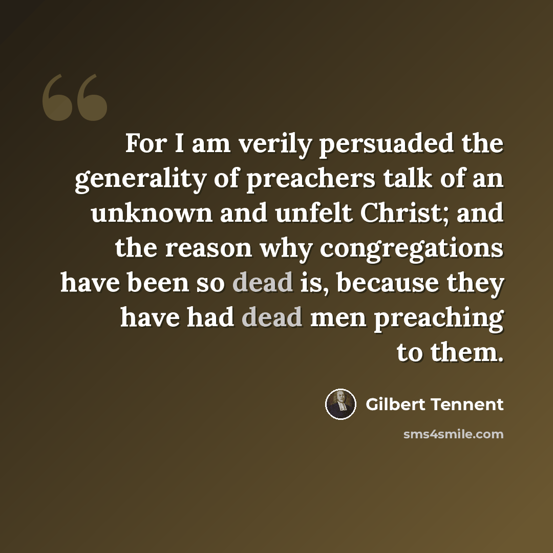 “For I am verily persuaded the generality of preachers talk of an unknown and unfelt Christ; and the reason why congregations have been so dead is, because they have had dead men preaching to them.” quote by Gilbert Tennent