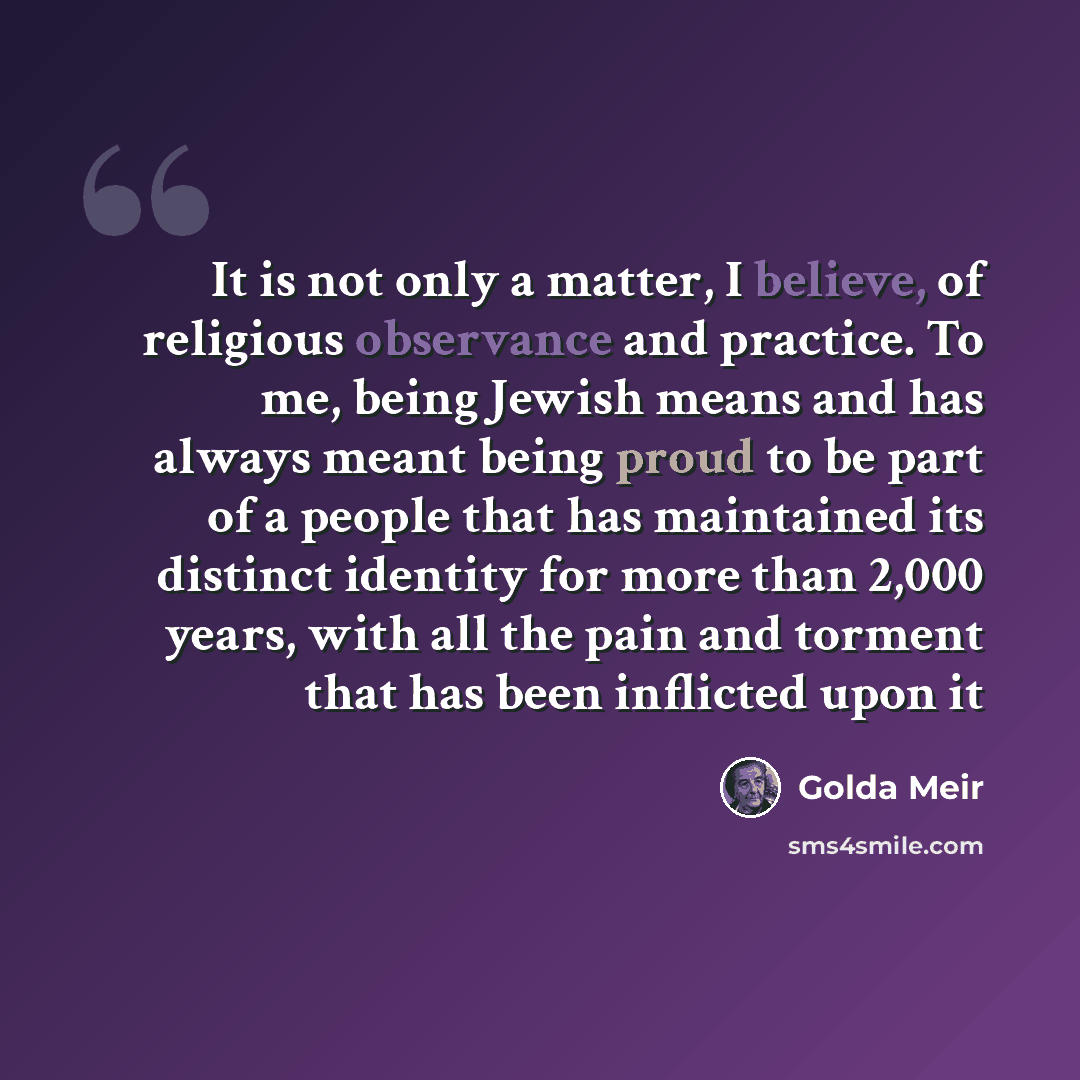 “It is not only a matter, I believe, of religious observance and practice. To me, being Jewish means and has always meant being proud to be part of a people that has maintained its distinct identity for more than 2,000 years, with all the pain and torment that has been inflicted upon it” quote by Golda Meir