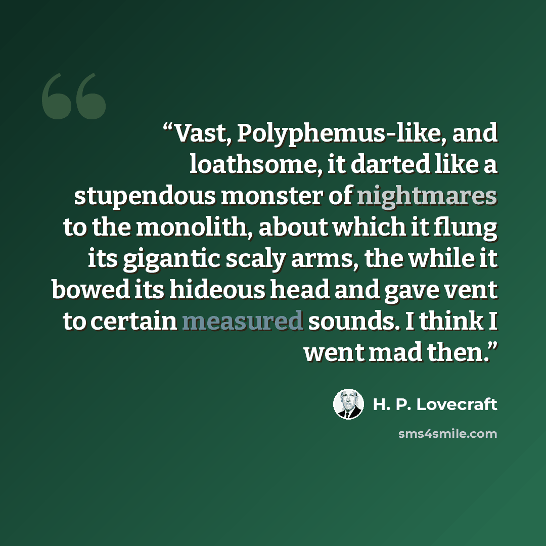 “Vast, Polyphemus-like, and loathsome, it darted like a stupendous monster of nightmares to the monolith, about which it flung its gigantic scaly arms, the while it bowed its hideous head and gave vent to certain measured sounds. I think I went mad then.” quote by H. P. Lovecraft