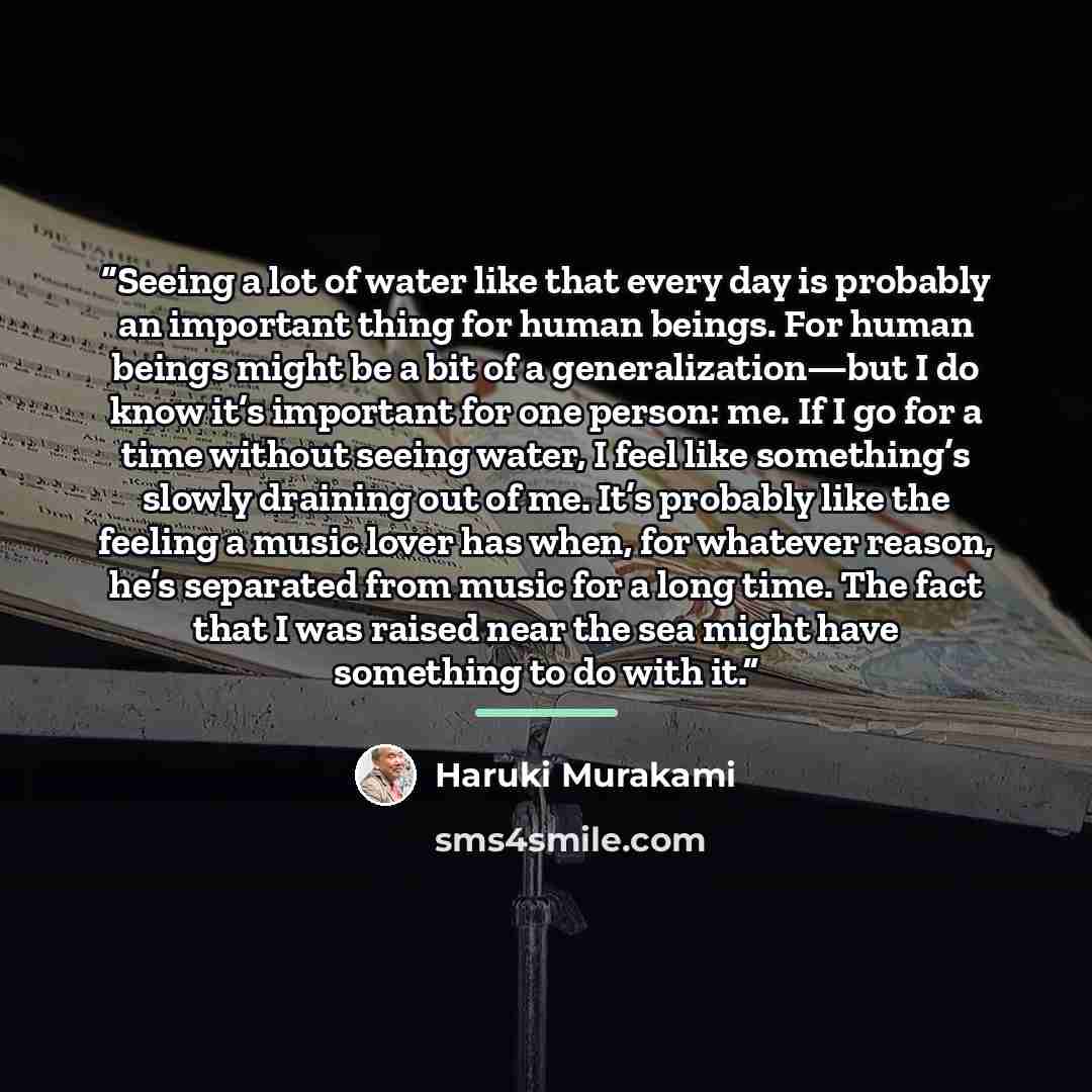 “Seeing a lot of water like that every day is probably an important thing for human beings. For human beings might be a bit of a generalization—but I do know it’s important for one person: me. If I go for a time without seeing water, I feel like something’s slowly draining out of me. It’s probably…” quote by Haruki Murakami