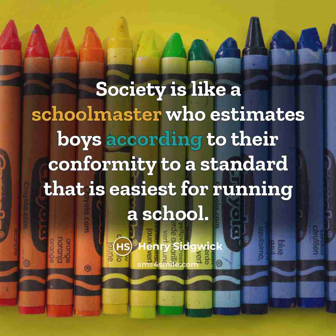 “Society is like a schoolmaster who estimates boys according to their conformity to a standard that is easiest for running a school.” quote by Henry Sidgwick