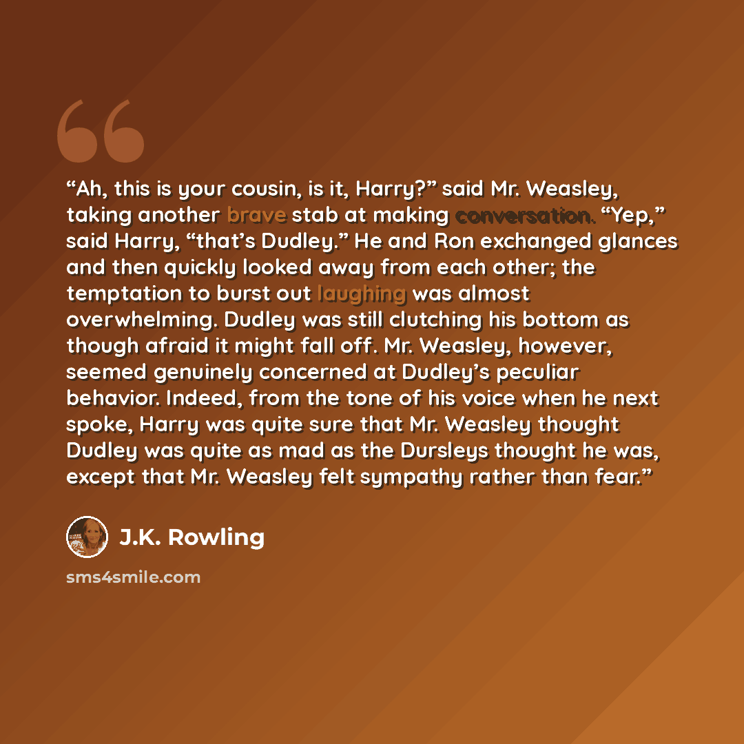 “Ah, this is your cousin, is it, Harry?” said Mr. Weasley, taking another brave stab at making conversation. “Yep,” said Harry, “that’s Dudley.” He and Ron exchanged glances and then quickly looked away from each other; the temptation to burst out laughing was almost overwhelming. Dudley was still…” quote by J.K. Rowling
