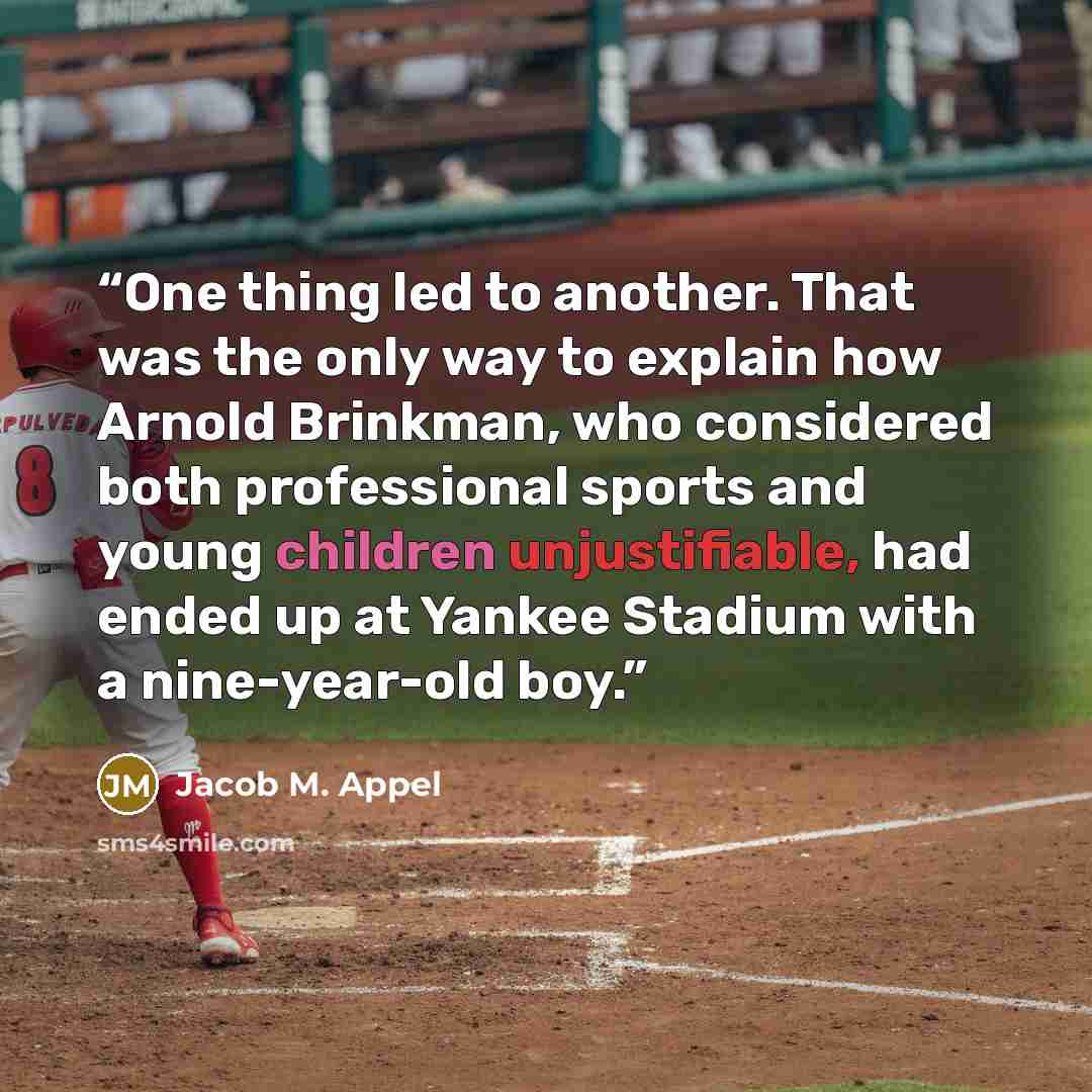 “One thing led to another. That was the only way to explain how Arnold Brinkman, who considered both professional sports and young children unjustifiable, had ended up at Yankee Stadium with a nine-year-old boy.” quote by Jacob M. Appel