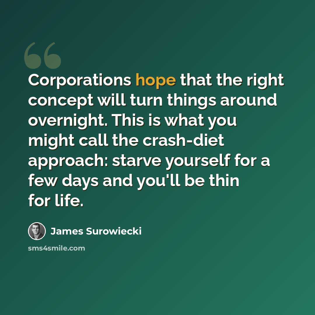 “Corporations hope that the right concept will turn things around overnight. This is what you might call the crash-diet approach: starve yourself for a few days and you'll be thin for life.” quote by James Surowiecki