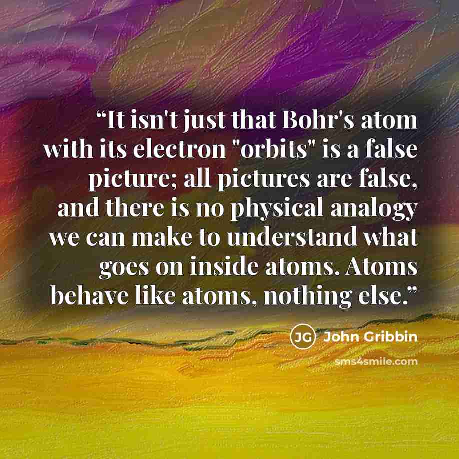 “It isn't just that Bohr's atom with its electron "orbits" is a false picture; all pictures are false, and there is no physical analogy we can make to understand what goes on inside atoms. Atoms behave like atoms, nothing else.” quote by John Gribbin