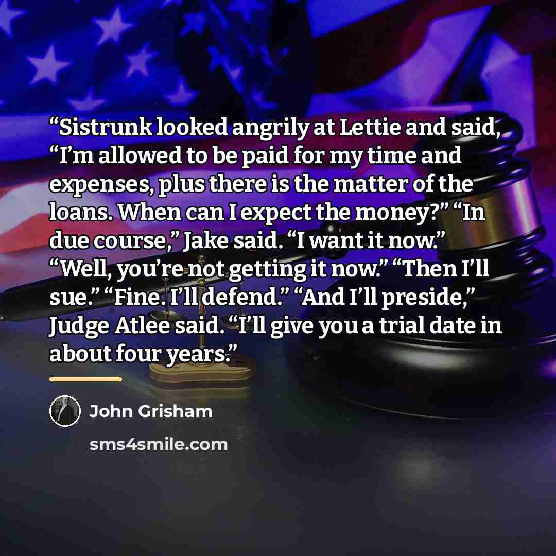“Sistrunk looked angrily at Lettie and said, “I’m allowed to be paid for my time and expenses, plus there is the matter of the loans. When can I expect the money?” “In due course,” Jake said. “I want it now.” “Well, you’re not getting it now.” “Then I’ll sue.” “Fine. I’ll defend.” “And I’ll…” quote by John Grisham
