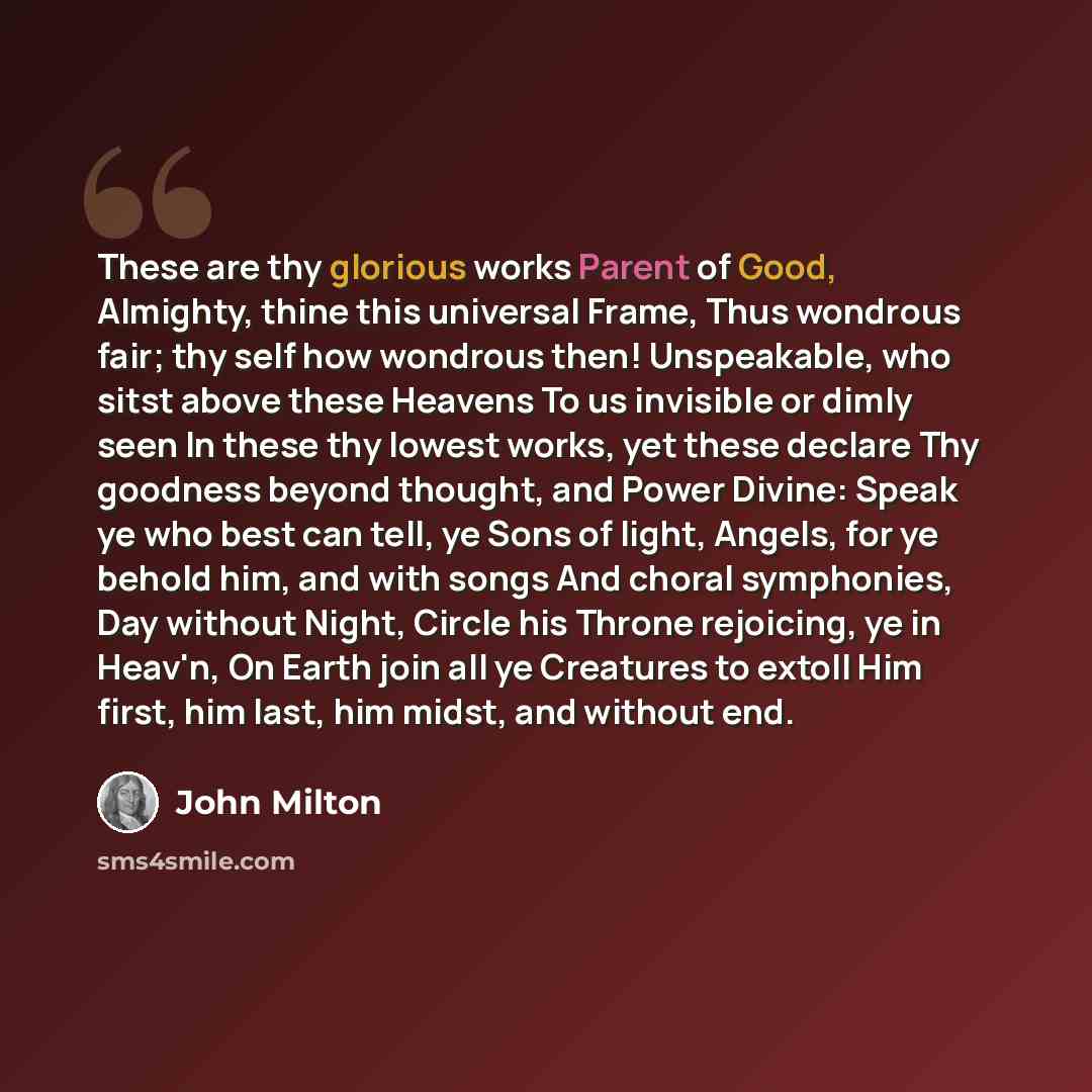 “These are thy glorious works Parent of Good, Almighty, thine this universal Frame, Thus wondrous fair; thy self how wondrous then! Unspeakable, who sitst above these Heavens To us invisible or dimly seen In these thy lowest works, yet these declare Thy goodness beyond thought, and Power Divine…” quote by John Milton