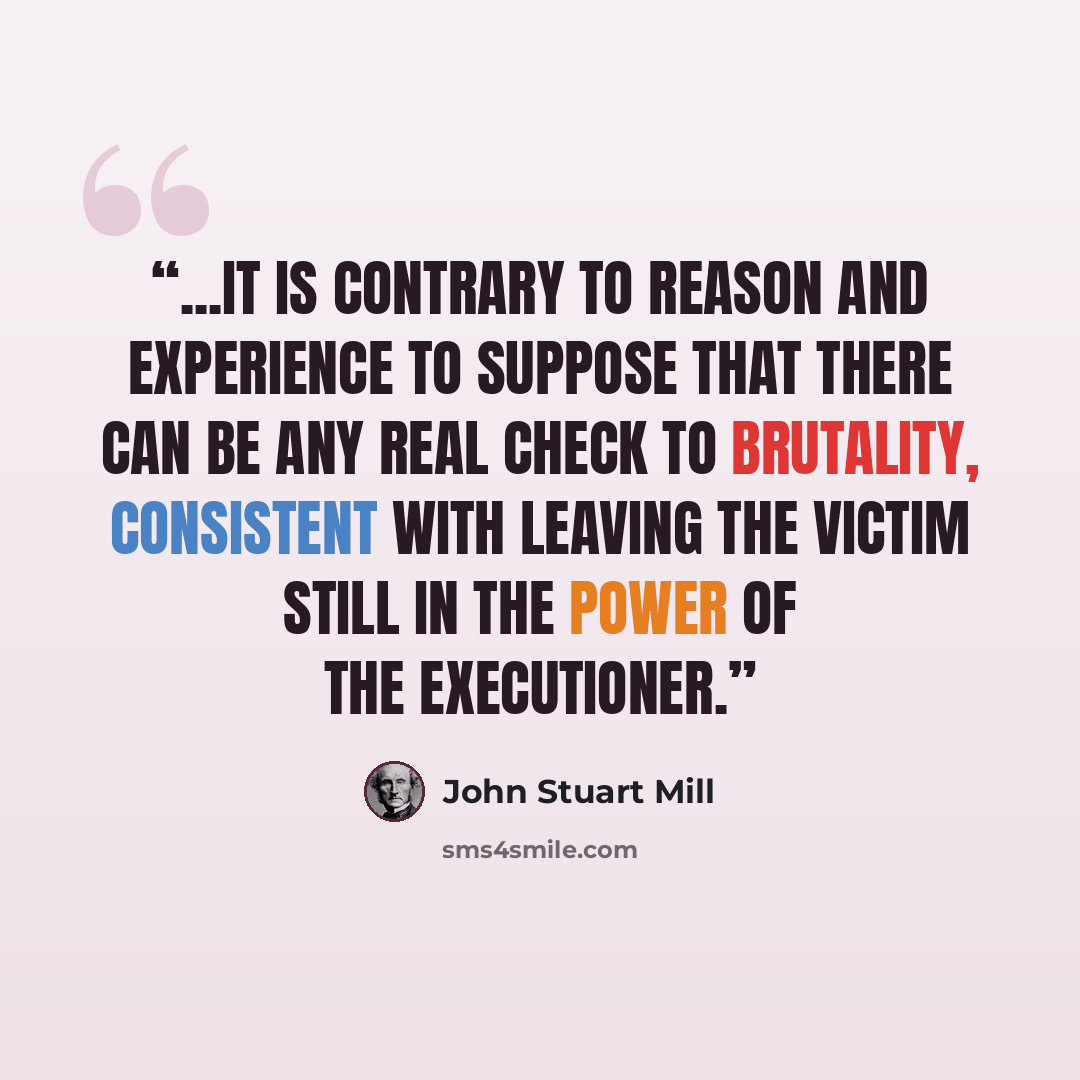 “...it is contrary to reason and experience to suppose that there can be any real check to brutality, consistent with leaving the victim still in the power of the executioner.” quote by John Stuart Mill