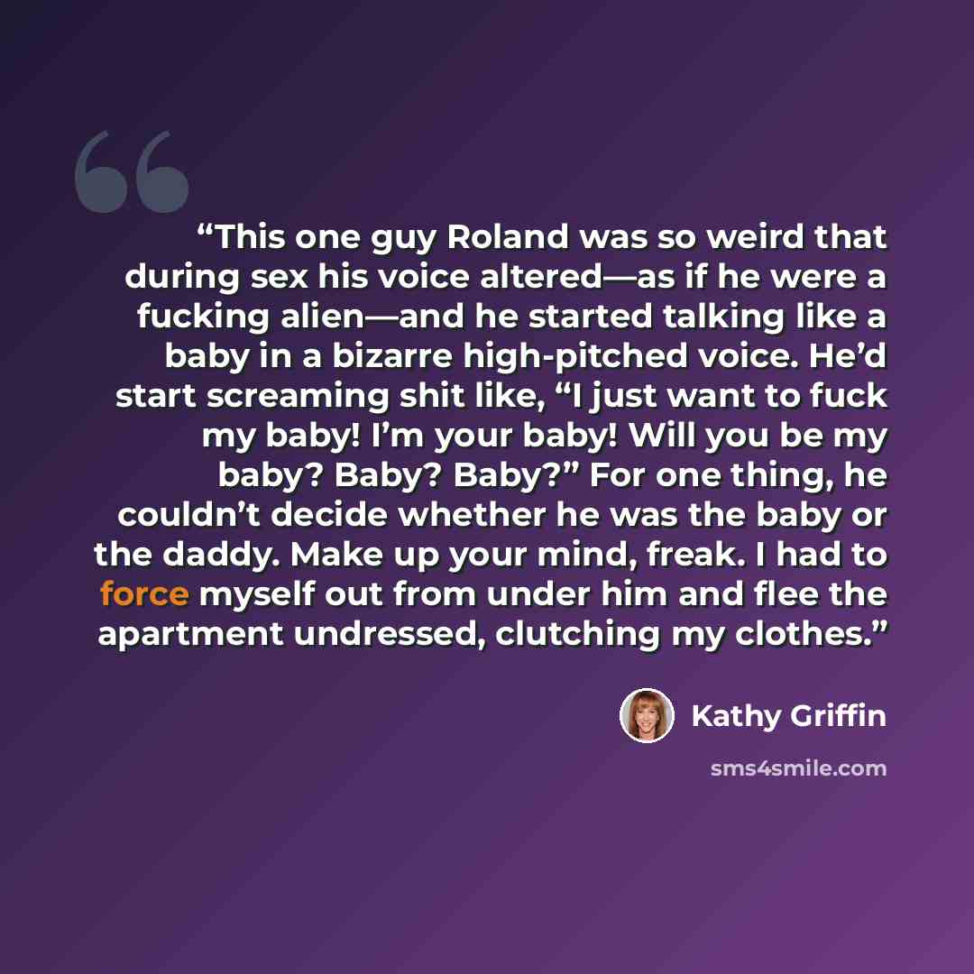 “This one guy Roland was so weird that during sex his voice altered—as if he were a fucking alien—and he started talking like a baby in a bizarre high-pitched voice. He’d start screaming shit like, “I just want to fuck my baby! I’m your baby! Will you be my baby? Baby? Baby?” For one thing, he…” quote by Kathy Griffin
