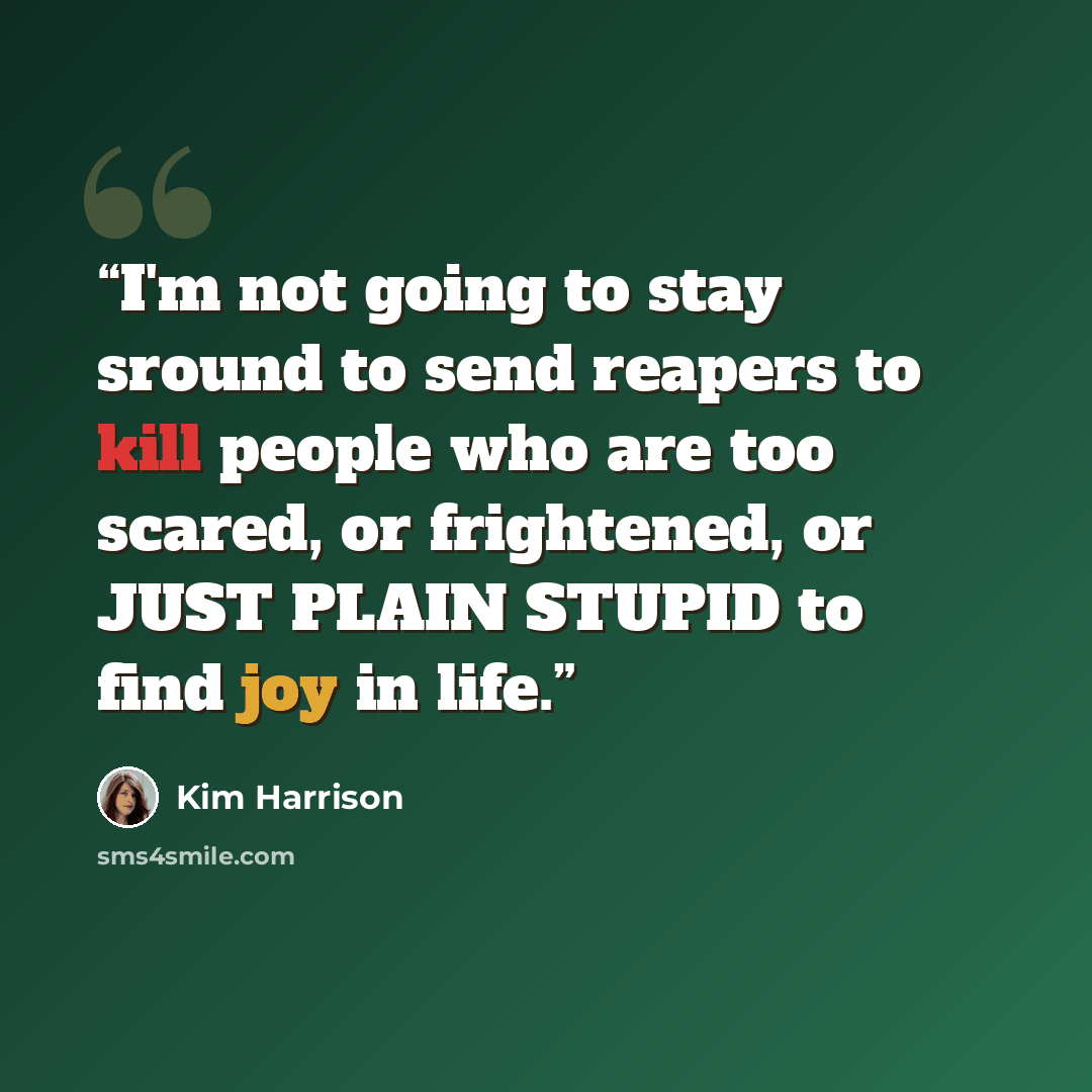 “I'm not going to stay sround to send reapers to kill people who are too scared, or frightened, or JUST PLAIN STUPID to find joy in life.” quote by Kim Harrison