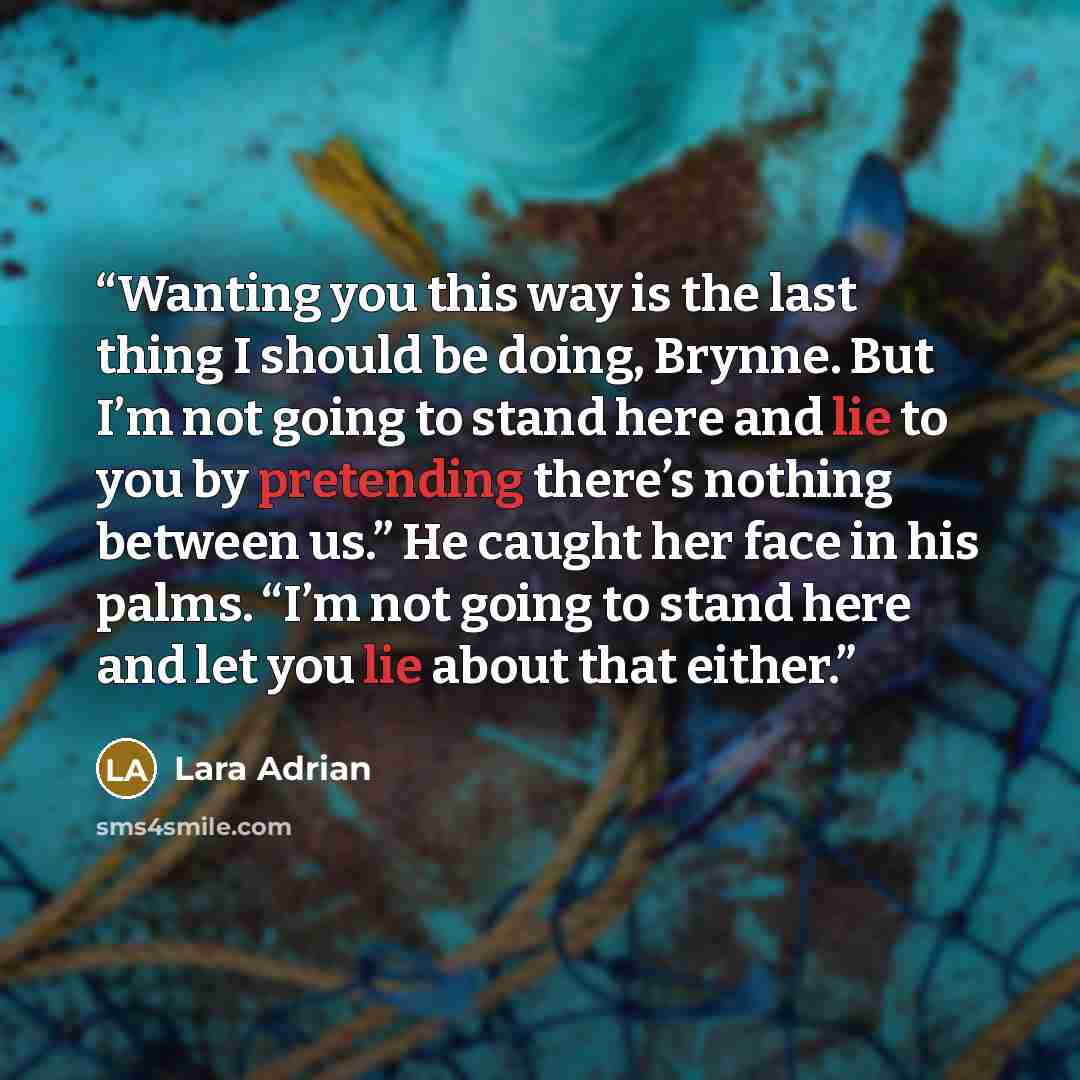 “Wanting you this way is the last thing I should be doing, Brynne. But I’m not going to stand here and lie to you by pretending there’s nothing between us.” He caught her face in his palms. “I’m not going to stand here and let you lie about that either.” quote by Lara Adrian