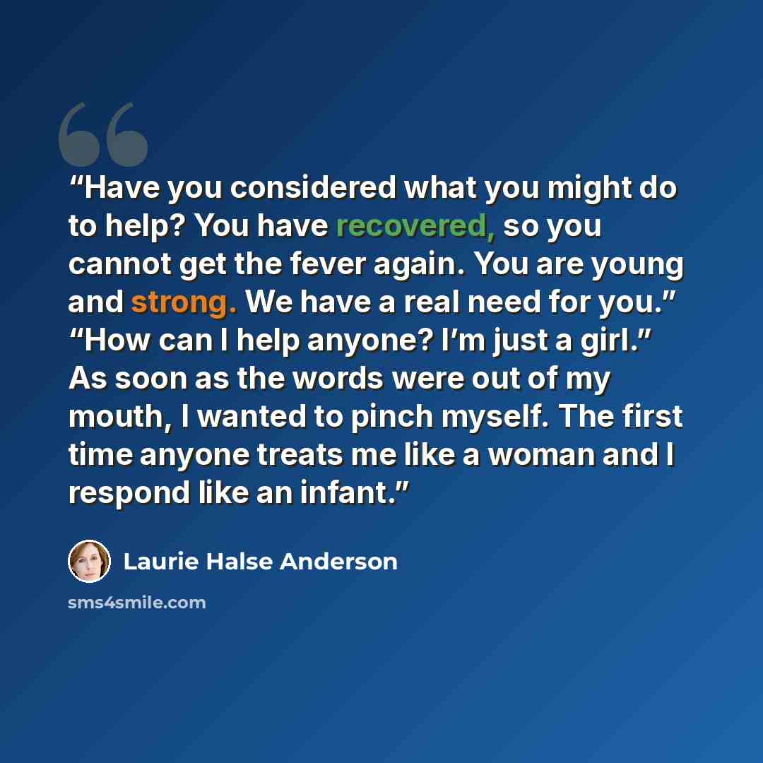 “Have you considered what you might do to help? You have recovered, so you cannot get the fever again. You are young and strong. We have a real need for you.” “How can I help anyone? I’m just a girl.” As soon as the words were out of my mouth, I wanted to pinch myself. The first time anyone treats…” quote by Laurie Halse Anderson