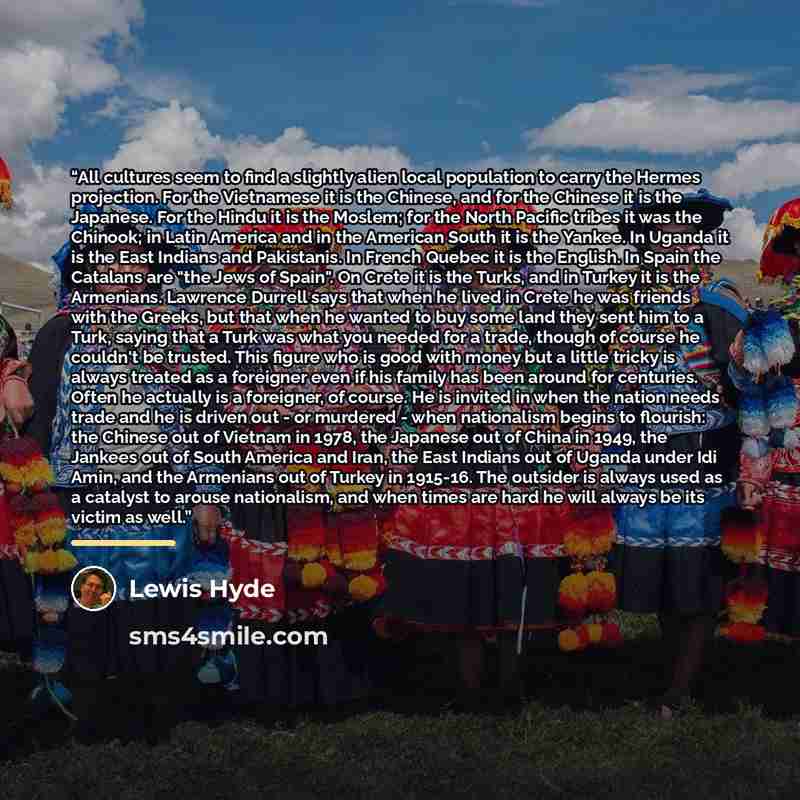 “All cultures seem to find a slightly alien local population to carry the Hermes projection. For the Vietnamese it is the Chinese, and for the Chinese it is the Japanese. For the Hindu it is the Moslem; for the North Pacific tribes it was the Chinook; in Latin America and in the American South it…” quote by Lewis Hyde