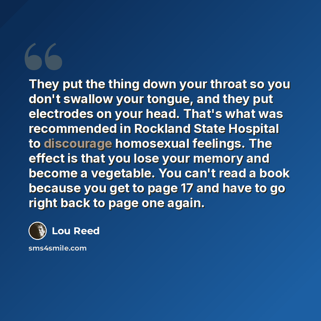 “They put the thing down your throat so you don't swallow your tongue, and they put electrodes on your head. That's what was recommended in Rockland State Hospital to discourage homosexual feelings. The effect is that you lose your memory and become a vegetable. You can't read a book because you…” quote by Lou Reed